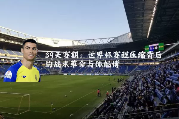 39天赛期：世界杯赛程压缩背后的战术革命与体能博弈