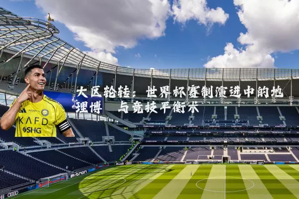 大区轮转:世界杯赛制演进中的地理博弈与竞技平衡术