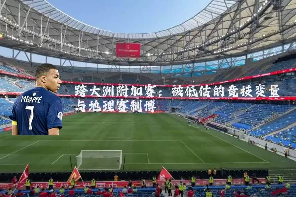 跨大洲附加赛:被低估的竞技变量与地理赛制博弈